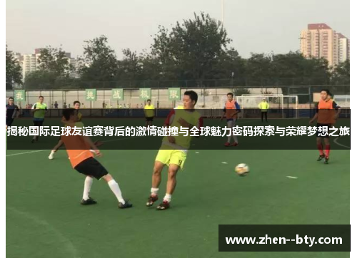 揭秘国际足球友谊赛背后的激情碰撞与全球魅力密码探索与荣耀梦想之旅