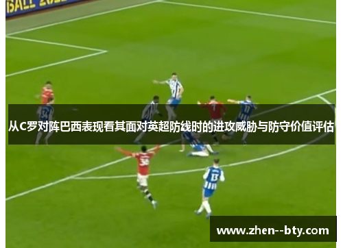 从C罗对阵巴西表现看其面对英超防线时的进攻威胁与防守价值评估