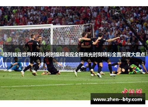 格列兹曼世界杯对比利时巅峰表现全程高光时刻精彩全面深度大盘点 格列兹曼世界杯对比利时巅峰表现全程高光时刻精彩全面深度大盘点